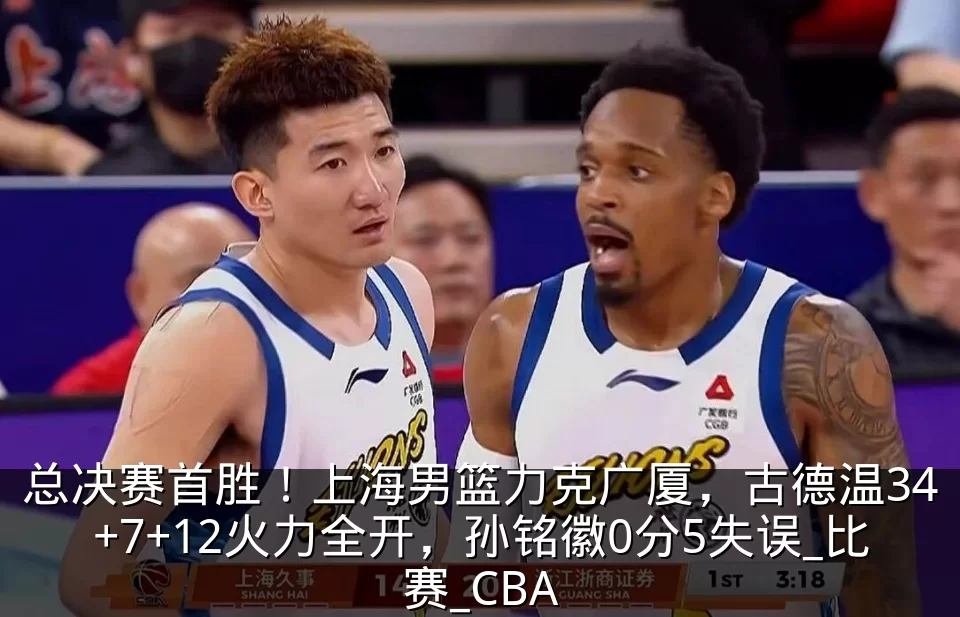 总决赛首胜！上海男篮力克广厦，古德温34+7+12火力全开，孙铭徽0分5失误_比赛_CBA