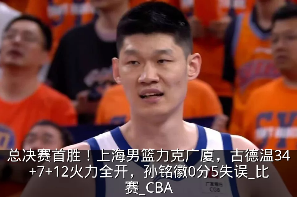 总决赛首胜！上海男篮力克广厦，古德温34+7+12火力全开，孙铭徽0分5失误_比赛_CBA